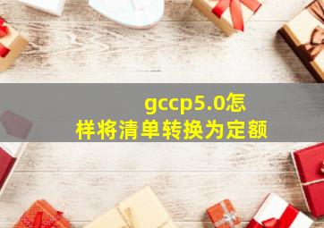 gccp5.0怎样将清单转换为定额