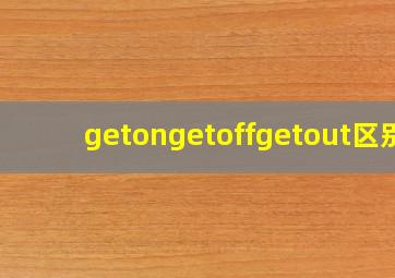 getongetoffgetout区别