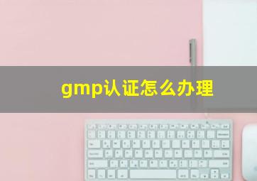 gmp认证怎么办理