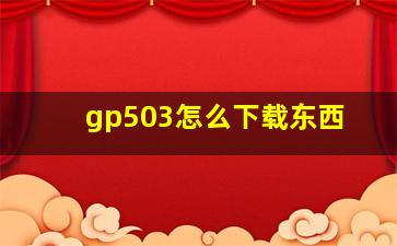 gp503怎么下载东西