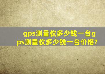 gps测量仪多少钱一台,gps测量仪多少钱一台价格?