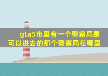 gta5市里有一个警察局是可以进去的,那个警察局在哪里 