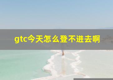 gtc今天怎么登不进去啊