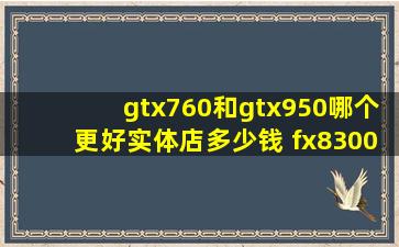 gtx760和gtx950哪个更好,实体店多少钱。 fx8300的u,970的板子额定...