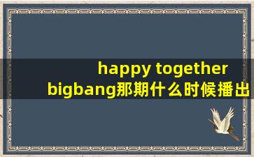 happy together bigbang那期什么时候播出啊?