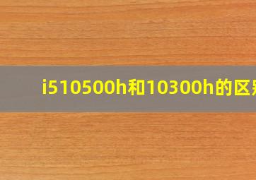 i510500h和10300h的区别?