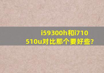 i59300h和i710510u对比那个要好些?