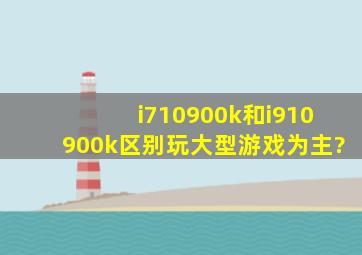 i710900k和i910900k区别,玩大型游戏为主?