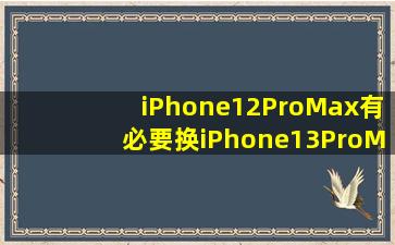 iPhone12ProMax有必要换iPhone13ProMax吗(