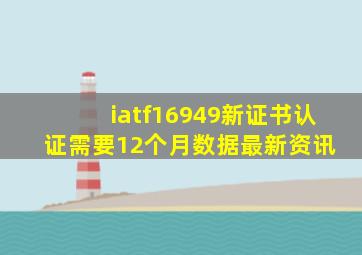 iatf16949新证书认证需要12个月数据最新资讯 