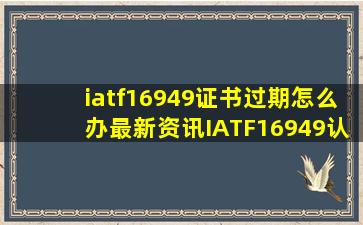 iatf16949证书过期怎么办最新资讯IATF16949认证相关文章