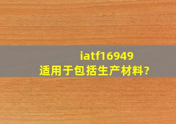 iatf16949适用于包括生产材料?