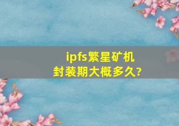 ipfs繁星矿机封装期大概多久?