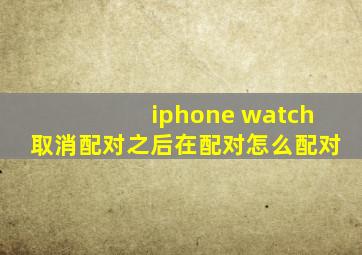 iphone watch取消配对之后在配对怎么配对