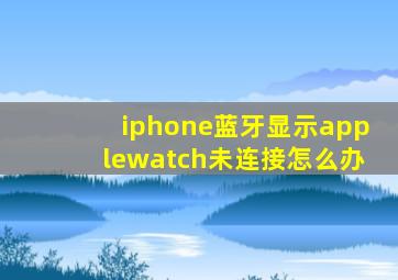 iphone蓝牙显示applewatch未连接怎么办