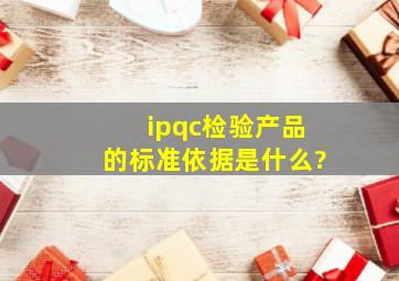 ipqc检验产品的标准依据是什么?