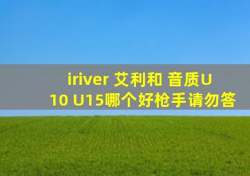 iriver 艾利和 音质U10 U15哪个好(枪手请勿答)