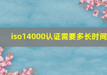 iso14000认证需要多长时间