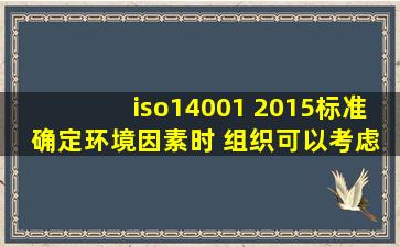 iso14001 2015标准 确定环境因素时 组织可以考虑哪些因素