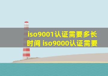 iso9001认证需要多长时间 iso9000认证需要