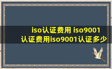 iso认证费用 iso9001认证费用iso9001认证多少钱