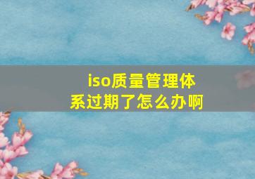 iso质量管理体系过期了怎么办啊