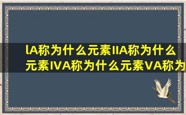 lA称为什么元素,IIA称为什么元素,IVA称为什么元素,VA称为什么元素,...