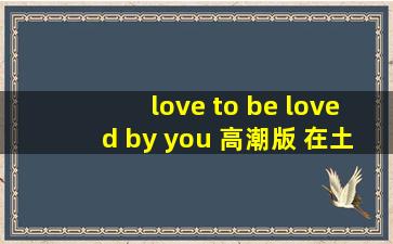 love to be loved by you 高潮版 在土豆找到了,但是下载不到手机里面!...