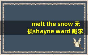 melt the snow 无损shayne ward 跪求无损啊!各位大神!!直接发,或者邮箱!