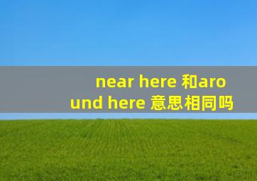 near here 和around here 意思相同吗