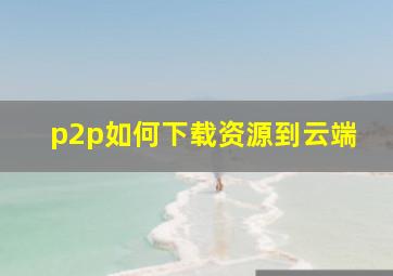 p2p如何下载资源到云端