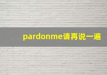 pardonme请再说一遍