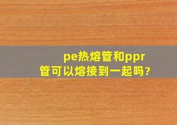 pe热熔管和ppr管可以熔接到一起吗?