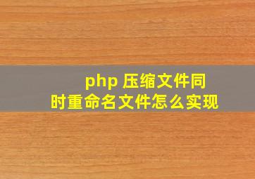 php 压缩文件同时重命名文件怎么实现