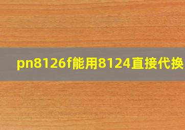 pn8126f能用8124直接代换吗?