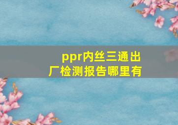 ppr内丝三通出厂检测报告哪里有