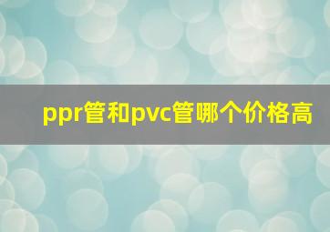 ppr管和pvc管哪个价格高