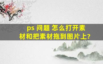 ps 问题 怎么打开素材和把素材拖到图片上?