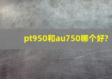 pt950和au750哪个好?