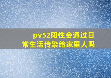 pv52阳性会通过日常生活传染给家里人吗