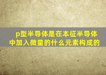 p型半导体是在本征半导体中加入微量的什么元素构成的