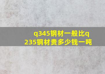 q345钢材一般比q235钢材贵多少钱一吨