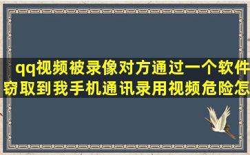 qq视频被录像对方通过一个软件窃取到我手机通讯录用视频危险怎么办(