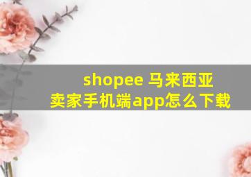 shopee 马来西亚卖家手机端app怎么下载