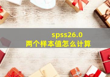 spss26.0两个样本值怎么计算