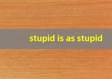 stupid is as stupid