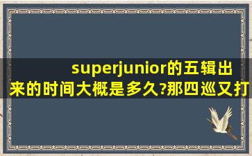 superjunior的五辑出来的时间大概是多久?那四巡又打给时什么时候。...