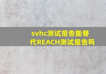 svhc测试报告能替代REACH测试报告吗