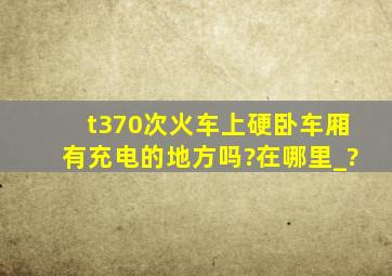 t370次火车上硬卧车厢有充电的地方吗?在哪里_?