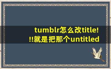 tumblr怎么改title!!!就是把那个untitled 改成自己想改的各种名字。